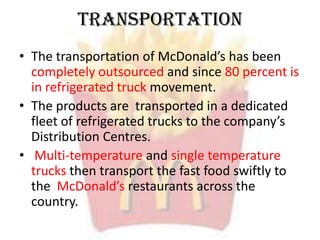 Transportation
• The transportation of McDonald’s has been
completely outsourced and since 80 percent is
in refrigerated truck movement.
• The products are transported in a dedicated
fleet of refrigerated trucks to the company’s
Distribution Centres.
• Multi-temperature and single temperature
trucks then transport the fast food swiftly to
the McDonald’s restaurants across the
country.
 