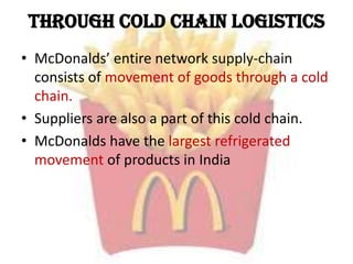 Through Cold Chain logistics
• McDonalds’ entire network supply-chain
consists of movement of goods through a cold
chain.
• Suppliers are also a part of this cold chain.
• McDonalds have the largest refrigerated
movement of products in India
 