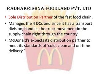Radhakrishna Foodland Pvt. Ltd
• Sole Distribution Partner of the fast food chain.
• Manages the 4 DCs and since it has a transport
division, handles the truck movement in the
supply-chain right through the country.
• McDonald’s expects its distribution partner to
meet its standards of ‘cold, clean and on-time
delivery ’.
 