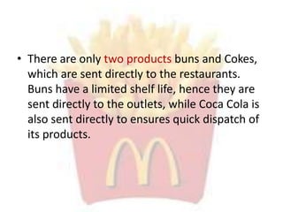 • There are only two products buns and Cokes,
which are sent directly to the restaurants.
Buns have a limited shelf life, hence they are
sent directly to the outlets, while Coca Cola is
also sent directly to ensures quick dispatch of
its products.
 
