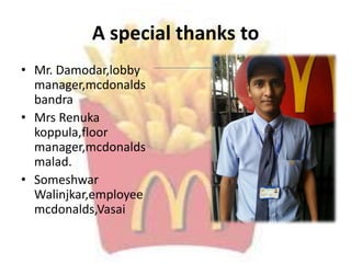 A special thanks to
• Mr. Damodar,lobby
manager,mcdonalds
bandra
• Mrs Renuka
koppula,floor
manager,mcdonalds
malad.
• Someshwar
Walinjkar,employee
mcdonalds,Vasai
 