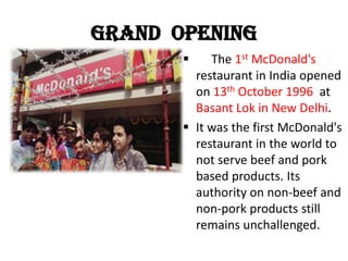 Grand Opening
 The 1st McDonald's
restaurant in India opened
on 13th October 1996 at
Basant Lok in New Delhi.
 It was the first McDonald's
restaurant in the world to
not serve beef and pork
based products. Its
authority on non-beef and
non-pork products still
remains unchallenged.
 