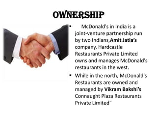 Ownership
 McDonald's in India is a
joint-venture partnership run
by two Indians,Amit Jatia’s
company, Hardcastle
Restaurants Private Limited
owns and manages McDonald's
restaurants in the west.
 While in the north, McDonald's
Restaurants are owned and
managed by Vikram Bakshi’s
Connaught Plaza Restaurants
Private Limited"
 
