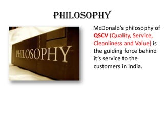 Philosophy
McDonald’s philosophy of
QSCV (Quality, Service,
Cleanliness and Value) is
the guiding force behind
it’s service to the
customers in India.
 