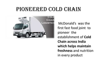 Pioneered cold chain
McDonald’s was the
first fast food joint to
pioneer the
establishment of Cold
Chain across India
which helps maintain
freshness and nutrition
in every product
 
