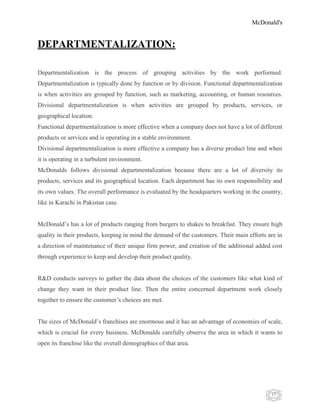 McDonald's
17
DEPARTMENTALIZATION:
Departmentalization is the process of grouping activities by the work performed.
Departmentalization is typically done by function or by division. Functional departmentalization
is when activities are grouped by function, such as marketing, accounting, or human resources.
Divisional departmentalization is when activities are grouped by products, services, or
geographical location.
Functional departmentalization is more effective when a company does not have a lot of different
products or services and is operating in a stable environment.
Divisional departmentalization is more effective a company has a diverse product line and when
it is operating in a turbulent environment.
McDonalds follows divisional departmentalization because there are a lot of diversity its
products, services and its geographical location. Each department has its own responsibility and
its own values. The overall performance is evaluated by the headquarters working in the country,
like in Karachi in Pakistan case.
McDonald‟s has a lot of products ranging from burgers to shakes to breakfast. They ensure high
quality in their products, keeping in mind the demand of the customers. Their main efforts are in
a direction of maintenance of their unique firm power, and creation of the additional added cost
through experience to keep and develop their product quality.
R&D conducts surveys to gather the data about the choices of the customers like what kind of
change they want in their product line. Then the entire concerned department work closely
together to ensure the customer‟s choices are met.
The sizes of McDonald‟s franchises are enormous and it has an advantage of economies of scale,
which is crucial for every business. McDonalds carefully observe the area in which it wants to
open its franchise like the overall demographics of that area.
 