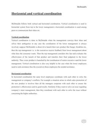 McDonald's
18
Horizontal and vertical coordination
McDonalds follows both vertical and horizontal coordination. Vertical coordination is used in
hierarchal system from top to the lower management a horizontal coordination is used among
peers to communicate their ideas etc.
Vertical coordination
Vertical coordination is done in McDonalds when the management conveys their ideas and
solves their ambiguities in any case the coordination of the lower management is always
involved, suppose McDonalds is about id to launch their new product like burger, breakfast etc,
then the top management i.e. is the executives receive feedback from lower management about
what does the consumer wants. Then the top management considers this fact and evaluates the
effectiveness of the launch of that product and transfers their final judgment to the lower
authority. Thus a new product is launched by the coordination of senior executive sand the lower
management. Vertical coordination is also very helpful in the case when the lower employees
need to seek assistance thus the executives those employees the needed assistance.
Horizontal coordination
In horizontal coordination the same level employees coordinate with each other to solve the
management or company‟s conflicts. For example a situation arises in which sales promotion of
the new product is involves then all the managers cooperate with each other to ensure the
promotion‟s effectiveness and its good results. Similarly if they want to solve an issue regarding
company‟s inner management, then they coordinate with each other to solve the issue without
concerning the higher authorities.
 