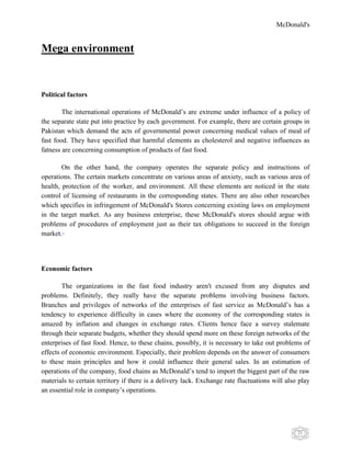 McDonald's
21
Mega environment
Political factors
The international operations of McDonald‟s are extreme under influence of a policy of
the separate state put into practice by each government. For example, there are certain groups in
Pakistan which demand the acts of governmental power concerning medical values of meal of
fast food. They have specified that harmful elements as cholesterol and negative influences as
fatness are concerning consumption of products of fast food.
On the other hand, the company operates the separate policy and instructions of
operations. The certain markets concentrate on various areas of anxiety, such as various area of
health, protection of the worker, and environment. All these elements are noticed in the state
control of licensing of restaurants in the corresponding states. There are also other researches
which specifies in infringement of McDonald's Stores concerning existing laws on employment
in the target market. As any business enterprise, these McDonald's stores should argue with
problems of procedures of employment just as their tax obligations to succeed in the foreign
market.18
Economic factors
The organizations in the fast food industry aren't excused from any disputes and
problems. Definitely, they really have the separate problems involving business factors.
Branches and privileges of networks of the enterprises of fast service as McDonald‟s has a
tendency to experience difficulty in cases where the economy of the corresponding states is
amazed by inflation and changes in exchange rates. Clients hence face a survey stalemate
through their separate budgets, whether they should spend more on these foreign networks of the
enterprises of fast food. Hence, to these chains, possibly, it is necessary to take out problems of
effects of economic environment. Especially, their problem depends on the answer of consumers
to these main principles and how it could influence their general sales. In an estimation of
operations of the company, food chains as McDonald‟s tend to import the biggest part of the raw
materials to certain territory if there is a delivery lack. Exchange rate fluctuations will also play
an essential role in company‟s operations.
 