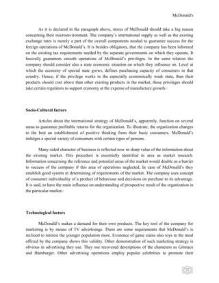 McDonald's
22
As it is declared in the paragraph above, stores of McDonald should take a big reason
concerning their microenvironment. The company‟s international supply as well as the existing
exchange rates is merely a part of the overall components needed to guarantee success for the
foreign operations of McDonald‟s. It is besides obligatory, that the company has been informed
on the existing tax requirements needed by the separate governments on which they operate. It
basically guarantees smooth operations of McDonald‟s privileges. In the same relation the
company should consider also a state economic situation on which they influence on. Level at
which the economy of special state grows, defines purchasing capacity of consumers in that
country. Hence, if the privilege works in the especially economically weak state, then their
products should cost above than other existing products in the market, these privileges should
take certain regulators to support economy at the expense of manufacture growth.19
Socio-Cultural factors
Articles about the international strategy of McDonald‟s, apparently, function on several
areas to guarantee profitable returns for the organization. To illustrate, the organization changes
to the best an establishment of positive thinking from their basic consumers. McDonald‟s
indulges a special variety of consumers with certain types of persons.
Many-sided character of business is reflected now in sharp value of the information about
the existing market. This procedure is essentially identified in area as market research.
Information concerning the reference and potential areas of the market would double as a barrier
to success of the company if this area of operations neglected. In case of McDonald‟s they
establish good system in determining of requirements of the market. The company uses concept
of consumer individuality of a product of behaviour and decisions on purchase to its advantage.
It is said, to have the main influence on understanding of prospective result of the organization in
the particular market.20
Technological factors
McDonald‟s makes a demand for their own products. The key tool of the company for
marketing is by means of TV advertisings. There are some requirements that McDonald‟s is
inclined to interest the younger population more. Existence of game stains also toys in the meal
offered by the company shows this validity. Other demonstration of such marketing strategy is
obvious in advertising they use. They use recovered descriptions of the characters as Grimace
and Hamburger. Other advertising operations employ popular celebrities to promote their
 