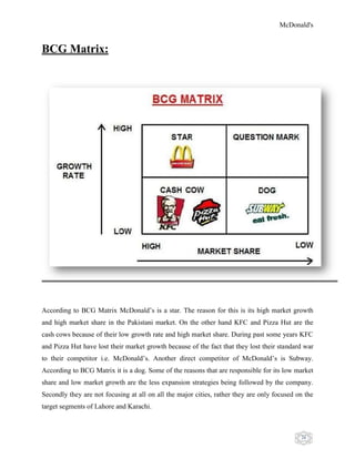 McDonald's
26
BCG Matrix:
According to BCG Matrix McDonald‟s is a star. The reason for this is its high market growth
and high market share in the Pakistani market. On the other hand KFC and Pizza Hut are the
cash cows because of their low growth rate and high market share. During past some years KFC
and Pizza Hut have lost their market growth because of the fact that they lost their standard war
to their competitor i.e. McDonald‟s. Another direct competitor of McDonald‟s is Subway.
According to BCG Matrix it is a dog. Some of the reasons that are responsible for its low market
share and low market growth are the less expansion strategies being followed by the company.
Secondly they are not focusing at all on all the major cities, rather they are only focused on the
target segments of Lahore and Karachi.
 