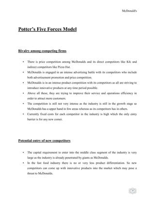 McDonald's
28
Potter’s Five Forces Model
Rivalry among competing firms
• There is price competition among McDonalds and its direct competitors like Kfc and
indirect competitors like Pizza Hut.
• McDonalds is engaged in an intense advertising battle with its competitors who include
both advertisement promotion and price competition.
• McDonalds is in an intense product competition with its competitors as all are striving to
introduce innovative products at any time period possible.
• Above all these, they are trying to improve their service and operations efficiency in
order to attract more customers.
• The competition is still not very intense as the industry is still in the growth stage as
McDonalds has a upper hand in few areas whereas as its competitors has in others.
• Currently fixed costs for each competitor in the industry is high which the only entry
barrier is for any new comer.
Potential entry of new competitors
• The capital requirement to enter into the middle class segment of the industry is very
large as the industry is already penetrated by giants as McDonalds.
• In the fast food industry there is no or very less product differentiation. So new
competitors can come up with innovative products into the market which may pose a
threat to McDonalds.
 