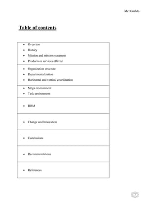 McDonald's
3
Table of contents
Overview
History
Mission and mission statement
Products or services offered
Organization structure
Departmentalization
Horizontal and vertical coordination
Mega environment
Task environment
HRM
Change and Innovation
Conclusions
Recommendations
References
 