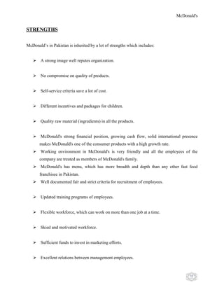 McDonald's
32
STRENGTHS
McDonald‟s in Pakistan is inherited by a lot of strengths which includes:
 A strong image well reputes organization.
 No compromise on quality of products.
 Self-service criteria save a lot of cost.
 Different incentives and packages for children.
 Quality raw material (ingredients) in all the products.
 McDonald's strong financial position, growing cash flow, solid international presence
makes McDonald's one of the consumer products with a high growth rate.
 Working environment in McDonald's is very friendly and all the employees of the
company are treated as members of McDonald's family.
 McDonald's has menu, which has more breadth and depth than any other fast food
franchisee in Pakistan.
 Well documented fair and strict criteria for recruitment of employees.
 Updated training programs of employees.
 Flexible workforce, which can work on more than one job at a time.
 Skied and motivated workforce.
 Sufficient funds to invest in marketing efforts.
 Excellent relations between management employees.
 