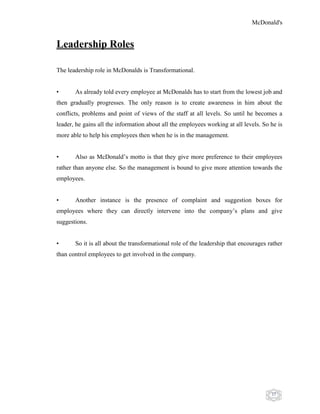 McDonald's
37
Leadership Roles
The leadership role in McDonalds is Transformational.
• As already told every employee at McDonalds has to start from the lowest job and
then gradually progresses. The only reason is to create awareness in him about the
conflicts, problems and point of views of the staff at all levels. So until he becomes a
leader, he gains all the information about all the employees working at all levels. So he is
more able to help his employees then when he is in the management.
• Also as McDonald‟s motto is that they give more preference to their employees
rather than anyone else. So the management is bound to give more attention towards the
employees.
• Another instance is the presence of complaint and suggestion boxes for
employees where they can directly intervene into the company‟s plans and give
suggestions.
• So it is all about the transformational role of the leadership that encourages rather
than control employees to get involved in the company.
 