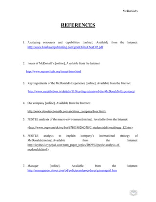 McDonald's
45
REFERENCES
1. Analyzing resources and capabilities [online], Available from the Internet:
http://www.blackwellpublishing.com/grant/files/CSAC05.pdf
2. Issues of McDonald‟s [online], Available from the Internet
http://www.mcspotlight.org/issues/intro.html
3. Key Ingredients of the McDonald's Experience [online], Available from the Internet:
http://www.meettheboss.tv/Article/11/Key-Ingredients-of-the-McDonald's-Experience/
4. Our company [online]. Available from the Internet:
http://www.aboutmcdonalds.com/mcd/our_company/bios.html>
5. PESTEL analysis of the macro-environment [online]. Available from the Internet:
<http://www.oup.com/uk/orc/bin/9780199296378/01student/additional/page_12.htm>
6. PESTLE analysis to explain company‟s international strategy of
McDonalds [online].Available from the Internet:
http://ivythesis.typepad.com/term_paper_topics/2009/02/pestle-analysis-of-
mcdonalds.html>
7. Manager [online]. Available from the Internet:
http://management.about.com/od/policiesandprocedures/g/manager1.htm
 