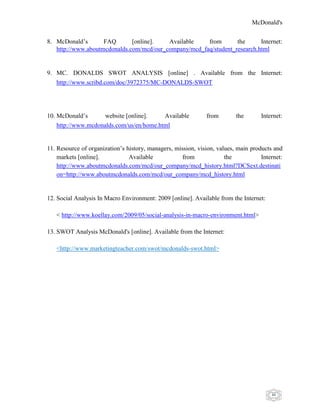 McDonald's
46
8. McDonald‟s FAQ [online]. Available from the Internet:
http://www.aboutmcdonalds.com/mcd/our_company/mcd_faq/student_research.html
9. MC. DONALDS SWOT ANALYSIS [online] . Available from the Internet:
http://www.scribd.com/doc/3972375/MC-DONALDS-SWOT
10. McDonald‟s website [online]. Available from the Internet:
http://www.mcdonalds.com/us/en/home.html
11. Resource of organization‟s history, managers, mission, vision, values, main products and
markets [online]. Available from the Internet:
http://www.aboutmcdonalds.com/mcd/our_company/mcd_history.html?DCSext.destinati
on=http://www.aboutmcdonalds.com/mcd/our_company/mcd_history.html
12. Social Analysis In Macro Environment: 2009 [online]. Available from the Internet:
< http://www.koellay.com/2009/05/social-analysis-in-macro-environment.html>
13. SWOT Analysis McDonald's [online]. Available from the Internet:
<http://www.marketingteacher.com/swot/mcdonalds-swot.html>
 