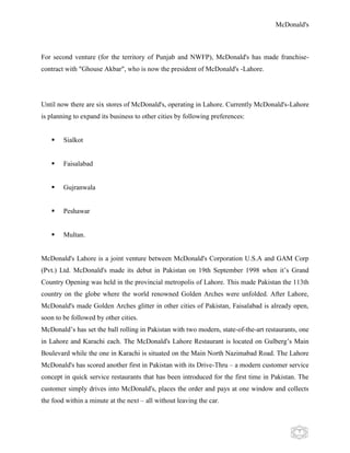 McDonald's
7
For second venture (for the territory of Punjab and NWFP), McDonald's has made franchise-
contract with "Ghouse Akbar", who is now the president of McDonald's -Lahore.
Until now there are six stores of McDonald's, operating in Lahore. Currently McDonald's-Lahore
is planning to expand its business to other cities by following preferences:
 Sialkot
 Faisalabad
 Gujranwala
 Peshawar
 Multan.
McDonald's Lahore is a joint venture between McDonald's Corporation U.S.A and GAM Corp
(Pvt.) Ltd. McDonald's made its debut in Pakistan on 19th September 1998 when it‟s Grand
Country Opening was held in the provincial metropolis of Lahore. This made Pakistan the 113th
country on the globe where the world renowned Golden Arches were unfolded. After Lahore,
McDonald's made Golden Arches glitter in other cities of Pakistan, Faisalabad is already open,
soon to be followed by other cities.
McDonald‟s has set the ball rolling in Pakistan with two modern, state-of-the-art restaurants, one
in Lahore and Karachi each. The McDonald's Lahore Restaurant is located on Gulberg‟s Main
Boulevard while the one in Karachi is situated on the Main North Nazimabad Road. The Lahore
McDonald's has scored another first in Pakistan with its Drive-Thru – a modern customer service
concept in quick service restaurants that has been introduced for the first time in Pakistan. The
customer simply drives into McDonald's, places the order and pays at one window and collects
the food within a minute at the next – all without leaving the car.
 