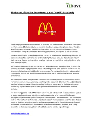 www.welingkaronline.org
The impact of Positive Recruitment – a McDonald’s Case Study
Steady employee turnover at restaurants is an issue that fast food restaurant owners must face up to. It
is, in fact, a catch-22 situation; during an economic slowdown, restaurant employees stay in their jobs
when fewer opportunities are available. As the economy picks up, turnover increases since more
restaurants are hiring. Thus, the better the industry performance, the higher is its rate of turnover.
There are many reasons for employee turnover. The lack of advancement, poor working conditions and
transient nature of the work force may contribute to high turnover rates, but the restaurant industry
itself may be at the root of the problem. Long hours with low pay and little or no benefits do not help
build employee loyalty.
McDonald's strives to attract and hire the best in a work environment needed to thrive. To ensure the
company recruits the right people that deliver outstanding service, it has identified essential skills and
behaviours that applicants should be able to demonstrate. For each position there is a job description
outlining typical duties and responsibilities and a personnel specification defining personal skills and
competences.
McDonald's recruitment policy holds each individual restaurant responsible for recruitments. Several
recruitment avenues are used, including advertising in the restaurant. Other than this, McDonald's also
uses local job centres, career fairs and other local facilities to get the word of the hiring process out.
Incidentally, any recruitment exercise often generates more applications than there are positions
available.
For many young people, a job at McDonald's is their first job, with over 60% of restaurant crew aged 20
or under. A well-run interview identifies an applicant's potential to be a successful McDonald's
employee using an interview guide that helps the company predict how an applicant's past behaviour is
likely to influence future performance. A fact-based decision-making process is used that looks at actual
events or situations rather than allowing applicants to give a general or theoretical response. In short,
interviewers look for behavioural evidence that fits with the requirements of the job. After rating
candidates on their responses, jobs are offered to those who earn the highest ratings.
 