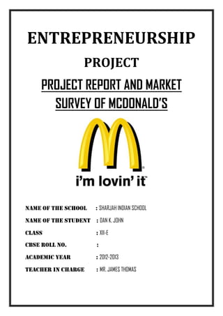 ENTREPRENEURSHIP
                   PROJECT
     PROJECT REPORT AND MARKET
       SURVEY OF MCDONALD’S




Name of the school     : SHARJAH INDIAN SCHOOL

NAME OF THE STUDENT : DAN K. JOHN

CLASS                  : XII-E
CBSE ROLL NO.           :

ACADEMIC YEAR          : 2012-2013

TEACHER IN CHARGE      : MR. JAMES THOMAS
 