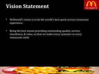 Vision Statement
• McDonald's vision is to be the world's best quick service restaurant
experience.
• Being the best means providing outstanding quality, service,
cleanliness, & value, so that we make every customer in every
restaurant smile.
18
 