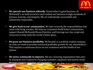• We operate our business ethically. Sound ethics is good business. At
McDonald’s, we hold ourselves and conduct our business to high standards of
fairness, honesty, and integrity. We are individually accountable and
collectively responsible.
• We give back to our communities. We take seriously the responsibilities that
come with being a leader. We help our customers build better communities,
support Ronald McDonald House Charities, and leverage our size, scope and
resources to help make the world a better place.
• We grow our business profitably. McDonald’s is a publicly traded company.
As such, we work to provide sustained profitable growth for our shareholders.
This requires a continuous focus on our customers and the health of our
system.
• We strive continually to improve. We are a learning organization that aims
to anticipate and respond to changing customer, employee and system needs
through constant evolution and innovation.
20
 