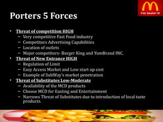 Porters 5 ForcesPorters 5 Forces
• Threat of competition HIGHThreat of competition HIGH
– Very competitive Fast Food industry
– Competitors Advertising Capabilities
– Location of outlets
– Major competitors- Burger King and YumBrand INC.
• Threat of New Entrance HIGHThreat of New Entrance HIGH
– Regulation of Limit
– Easy Access Market and Low start up cost
– Example of SubWay’s market penetration
• Threat of Substitutes Low-ModerateThreat of Substitutes Low-Moderate
– Availability of the MCD products
– Choose MCD for Easting and Entertainment
– Narrows Threat of Substitutes due to introduction of local taste
products.
23
 