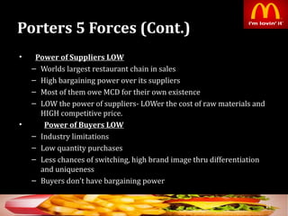 Porters 5 Forces (Cont.)Porters 5 Forces (Cont.)
• Power of Suppliers LOWPower of Suppliers LOW
– Worlds largest restaurant chain in sales
– High bargaining power over its suppliers
– Most of them owe MCD for their own existence
– LOW the power of suppliers- LOWer the cost of raw materials and
HIGH competitive price.
• Power of Buyers LOWPower of Buyers LOW
– Industry limitations
– Low quantity purchases
– Less chances of switching, high brand image thru differentiation
and uniqueness
– Buyers don’t have bargaining power
24
 