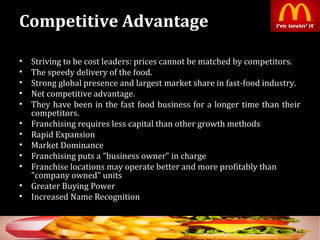 Competitive Advantage
• Striving to be cost leaders: prices cannot be matched by competitors.
• The speedy delivery of the food.
• Strong global presence and largest market share in fast-food industry.
• Net competitive advantage.
• They have been in the fast food business for a longer time than their
competitors.
• Franchising requires less capital than other growth methods
• Rapid Expansion
• Market Dominance
• Franchising puts a "business owner" in charge
• Franchise locations may operate better and more profitably than
"company owned" units
• Greater Buying Power
• Increased Name Recognition
26
 