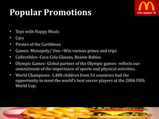 Popular Promotions
• Toys with Happy Meals
• Cars
• Pirates of the Caribbean
• Games- Monopoly/ Uno –Win various prizes and trips
• Collectibles- Coca Cola Glasses, Beanie Babies
• Olympic Games- Global partner of the Olympic games- reflects our
commitment of the importance of sports and physical activities.
• World Champions- 1,400 children from 51 countries had the
opportunity to meet the world’s best soccer players at the 2006 FIFA
World Cup.
33
 