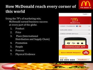 How McDonald reach every corner of
this world
Using the 7P’s of marketing mix,
McDonald earned business success
at every part of the globe.
1. Product
2. Price
3. Place (International
Distribution and Supply Chain)
4. Promotion
5. People
6. Process
7. Physical Evidence
34
 