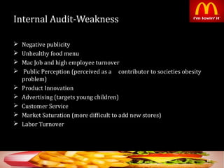 Internal Audit-Weakness
 Negative publicity
 Unhealthy food menu
 Mac Job and high employee turnover
 Public Perception (perceived as a contributor to societies obesity
problem)
 Product Innovation
 Advertising (targets young children)
 Customer Service
 Market Saturation (more difficult to add new stores)
 Labor Turnover
38
 