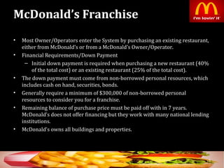 McDonald’s Franchise
• Most Owner/Operators enter the System by purchasing an existing restaurant,
either from McDonald’s or from a McDonald’s Owner/Operator.
• Financial Requirements/Down Payment
– Initial down payment is required when purchasing a new restaurant (40%
of the total cost) or an existing restaurant (25% of the total cost).
• The down payment must come from non-borrowed personal resources, which
includes cash on hand, securities, bonds.
• Generally require a minimum of $300,000 of non-borrowed personal
resources to consider you for a franchise.
• Remaining balance of purchase price must be paid off with in 7 years.
McDonald’s does not offer financing but they work with many national lending
institutions.
• McDonald’s owns all buildings and properties.
5
 