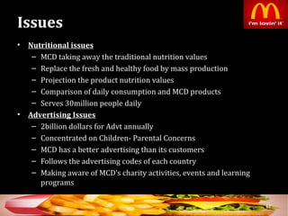 Issues
• Nutritional issuesNutritional issues
– MCD taking away the traditional nutrition values
– Replace the fresh and healthy food by mass production
– Projection the product nutrition values
– Comparison of daily consumption and MCD products
– Serves 30million people daily
• Advertising IssuesAdvertising Issues
– 2billion dollars for Advt annually
– Concentrated on Children- Parental Concerns
– MCD has a better advertising than its customers
– Follows the advertising codes of each country
– Making aware of MCD’s charity activities, events and learning
programs
52
 