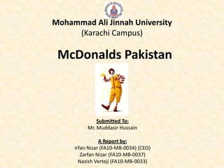Mohammad Ali Jinnah University
     (Karachi Campus)

 McDonalds Pakistan



              Submitted To:
          Mr. Muddasir Hussain

                A Report by:
     Irfan Nizar (FA10-MB-0034) (CEO)
        Zarfan Nizar (FA10-MB-0037)
       Nazish Verteji (FA10-MB-0033)
 