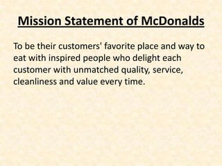 Mission Statement of McDonalds
To be their customers' favorite place and way to
eat with inspired people who delight each
customer with unmatched quality, service,
cleanliness and value every time.
 