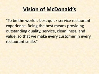 Vision of McDonald’s
"To be the world's best quick service restaurant
experience. Being the best means providing
outstanding quality, service, cleanliness, and
value, so that we make every customer in every
restaurant smile."
 