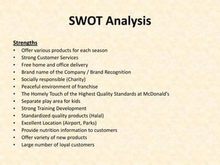 SWOT Analysis
Strengths
•   Offer various products for each season
•   Strong Customer Services
•   Free home and office delivery
•   Brand name of the Company / Brand Recognition
•   Socially responsible (Charity)
•   Peaceful environment of franchise
•   The Homely Touch of the Highest Quality Standards at McDonald’s
•   Separate play area for kids
•   Strong Training Development
•   Standardized quality products (Halal)
•   Excellent Location (Airport, Parks)
•   Provide nutrition information to customers
•   Offer variety of new products
•   Large number of loyal customers
 