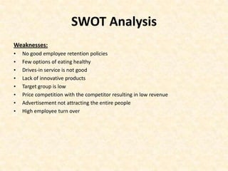 SWOT Analysis
Weaknesses:
•   No good employee retention policies
•   Few options of eating healthy
•   Drives-in service is not good
•   Lack of innovative products
•   Target group is low
•   Price competition with the competitor resulting in low revenue
•   Advertisement not attracting the entire people
•   High employee turn over
 