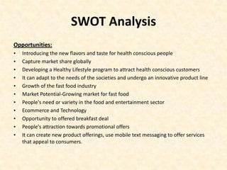 SWOT Analysis
Opportunities:
•   Introducing the new flavors and taste for health conscious people
•   Capture market share globally
•   Developing a Healthy Lifestyle program to attract health conscious customers
•   It can adapt to the needs of the societies and undergo an innovative product line
•   Growth of the fast food industry
•   Market Potential-Growing market for fast food
•   People's need or variety in the food and entertainment sector
•   Ecommerce and Technology
•   Opportunity to offered breakfast deal
•   People's attraction towards promotional offers
•   It can create new product offerings, use mobile text messaging to offer services
    that appeal to consumers.
 