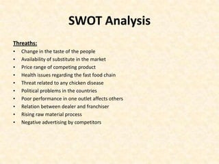 SWOT Analysis
Threaths:
•   Change in the taste of the people
•   Availability of substitute in the market
•   Price range of competing product
•   Health issues regarding the fast food chain
•   Threat related to any chicken disease
•   Political problems in the countries
•   Poor performance in one outlet affects others
•   Relation between dealer and franchiser
•   Rising raw material process
•   Negative advertising by competitors
 