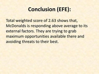 Conclusion (EFE):
Total weighted score of 2.63 shows that,
McDonalds is responding above average to its
external factors. They are trying to grab
maximum opportunities available there and
avoiding threats to their best.
 