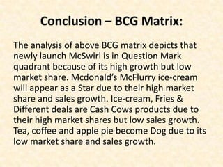 Conclusion – BCG Matrix:
The analysis of above BCG matrix depicts that
newly launch McSwirl is in Question Mark
quadrant because of its high growth but low
market share. Mcdonald’s McFlurry ice-cream
will appear as a Star due to their high market
share and sales growth. Ice-cream, Fries &
Different deals are Cash Cows products due to
their high market shares but low sales growth.
Tea, coffee and apple pie become Dog due to its
low market share and sales growth.
 
