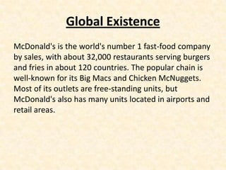 Global Existence
McDonald's is the world's number 1 fast-food company
by sales, with about 32,000 restaurants serving burgers
and fries in about 120 countries. The popular chain is
well-known for its Big Macs and Chicken McNuggets.
Most of its outlets are free-standing units, but
McDonald's also has many units located in airports and
retail areas.
 