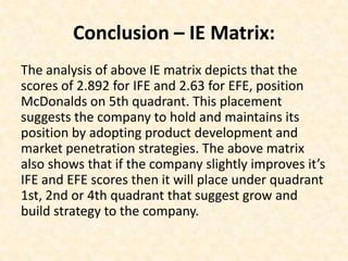 Conclusion – IE Matrix:
The analysis of above IE matrix depicts that the
scores of 2.892 for IFE and 2.63 for EFE, position
McDonalds on 5th quadrant. This placement
suggests the company to hold and maintains its
position by adopting product development and
market penetration strategies. The above matrix
also shows that if the company slightly improves it’s
IFE and EFE scores then it will place under quadrant
1st, 2nd or 4th quadrant that suggest grow and
build strategy to the company.
 