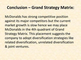 Conclusion – Grand Strategy Matrix:
McDonalds has strong competitive position
against its major competitors but the current
market growth is slow hence we may place
McDonalds in the 4th quadrant of Grand
Strategy Matrix. This placement suggests the
company to adopt diversification strategies like
related diversification, unrelated diversification
& joint ventures.
 