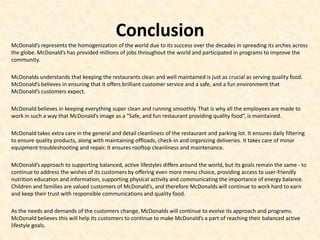 Conclusion
McDonald’s represents the homogenization of the world due to its success over the decades in spreading its arches across
the globe. McDonald’s has provided millions of jobs throughout the world and participated in programs to improve the
community.

McDonalds understands that keeping the restaurants clean and well maintained is just as crucial as serving quality food.
McDonald’s believes in ensuring that it offers brilliant customer service and a safe, and a fun environment that
McDonald’s customers expect.

McDonald believes in keeping everything super clean and running smoothly. That is why all the employees are made to
work in such a way that McDonald’s image as a “Safe, and fun restaurant providing quality food”, is maintained.

McDonald takes extra care in the general and detail cleanliness of the restaurant and parking lot. It ensures daily filtering
to ensure quality products, along with maintaining offloads, check-in and organizing deliveries. It takes care of minor
equipment troubleshooting and repair. It ensures rooftop cleanliness and maintenance.

McDonald’s approach to supporting balanced, active lifestyles differs around the world, but its goals remain the same - to
continue to address the wishes of its customers by offering even more menu choice, providing access to user-friendly
nutrition education and information, supporting physical activity and communicating the importance of energy balance.
Children and families are valued customers of McDonald’s, and therefore McDonalds will continue to work hard to earn
and keep their trust with responsible communications and quality food.

As the needs and demands of the customers change, McDonalds will continue to evolve its approach and programs.
McDonald believes this will help its customers to continue to make McDonald’s a part of reaching their balanced active
lifestyle goals.
 