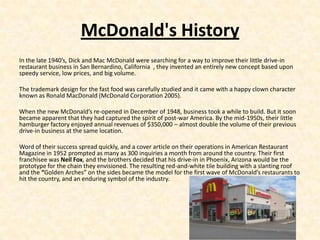 McDonald's History
In the late 1940’s, Dick and Mac McDonald were searching for a way to improve their little drive-in
restaurant business in San Bernardino, California , they invented an entirely new concept based upon
speedy service, low prices, and big volume.

The trademark design for the fast food was carefully studied and it came with a happy clown character
known as Ronald MacDonald (McDonald Corporation 2005).

When the new McDonald’s re-opened in December of 1948, business took a while to build. But it soon
became apparent that they had captured the spirit of post-war America. By the mid-1950s, their little
hamburger factory enjoyed annual revenues of $350,000 – almost double the volume of their previous
drive-in business at the same location.

Word of their success spread quickly, and a cover article on their operations in American Restaurant
Magazine in 1952 prompted as many as 300 inquiries a month from around the country. Their first
franchisee was Neil Fox, and the brothers decided that his drive-in in Phoenix, Arizona would be the
prototype for the chain they envisioned. The resulting red-and-white tile building with a slanting roof
and the “Golden Arches” on the sides became the model for the first wave of McDonald’s restaurants to
hit the country, and an enduring symbol of the industry.
 