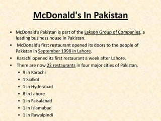 McDonald's In Pakistan
• McDonald’s Pakistan is part of the Lakson Group of Companies, a
  leading business house in Pakistan.
• McDonald’s first restaurant opened its doors to the people of
  Pakistan in September 1998 in Lahore.
• Karachi opened its first restaurant a week after Lahore.
• There are now 22 restaurants in four major cities of Pakistan.
   • 9 in Karachi
   • 1 Sialkot
   • 1 in Hyderabad
   • 8 in Lahore
   • 1 in Faisalabad
   • 1 in Islamabad
   • 1 in Rawalpindi
 
