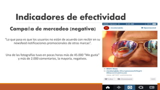 Indicadores de efectividad
Campaña de mercadeo (negativa)
“Lo que pasa es que los usuarios no están de acuerdo con recibir en su
newsfeed notificaciones promocionales de otras marcas”.
Una de las fotografías tuvo en pocas horas más de 45.000 “Me gusta”
y más de 2.000 comentarios, la mayoría, negativos.
 