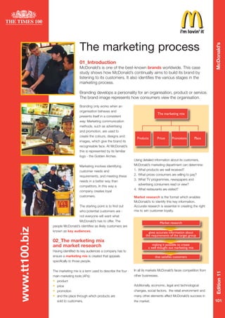 The marketing process




                                                                                                                                 McDonald’s
                                    01_Introduction
                                    McDonald’s is one of the best-known brands worldwide. This case
                                    study shows how McDonald’s continually aims to build its brand by
                                    listening to its customers. It also identifies the various stages in the
                                    marketing process.

                                    Branding develops a personality for an organisation, product or service.
                                    The brand image represents how consumers view the organisation.

                                    Branding only works when an
                                    organisation behaves and
                                                                                           The marketing mix
                                    presents itself in a consistent
                                    way. Marketing communication
                                    methods, such as advertising
                                    and promotion, are used to
                                    create the colours, designs and
                                                                            Products       Prices     Promotions       Place
                                    images, which give the brand its
                                    recognisable face. At McDonald’s
                                    this is represented by its familiar
                                    logo - the Golden Arches.
                                                                          Using detailed information about its customers,
                                                                          McDonald’s marketing department can determine:
                                    Marketing involves identifying
                                                                          1. What products are well received?
                                    customer needs and
                                                                          2. What prices consumers are willing to pay?
                                    requirements, and meeting these
                                                                          3. What TV programmes, newspapers and
                                    needs in a better way than
                                                                             advertising consumers read or view?
                                    competitors. In this way a
                                                                          4. What restaurants are visited?
                                    company creates loyal
                                    customers.                            Market research is the format which enables
                                                                          McDonald’s to identify this key information.
                                    The starting point is to find out     Accurate research is essential in creating the right
                                                                          mix to win customer loyalty.
                                    who potential customers are -
                                    not everyone will want what
                                    McDonald’s has to offer. The
                                                                                              Market research
                people McDonald’s identifies as likely customers are
www.tt100.biz




                known as key audiences.                                             gives accurate information about
                                                                                  the requirements of the target group
                02_The marketing mix
                                                                                       making it possible to create
                and market research                                                 a well thought out marketing mix
                Having identified its key audiences a company has to
                ensure a marketing mix is created that appeals                           that satisfies customers
                specifically to those people.

                                                                          In all its markets McDonald’s faces competition from
                The marketing mix is a term used to describe the four
                                                                                                                                 Edition 11




                                                                          other businesses.
                main marketing tools (4Ps):
                •   product
                                                                          Additionally, economic, legal and technological
                •   price
                                                                          changes, social factors, the retail environment and
                •   promotion
                •                                                         many other elements affect McDonald’s success in
                    and the place through which products are
                                                                                                                                 101
                    sold to customers.                                    the market.
 